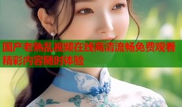 国产老熟乱视频在线高清流畅免费观看精彩内容随时体验