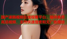 国产灌肠视频在线观看平台，提供免费高清视频，支持快速搜索和无广告播放