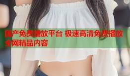 国产免费播放平台 极速高清免费播放全网精品内容