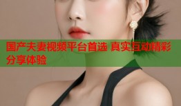 国产夫妻视频平台首选 真实互动精彩分享体验