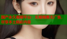 国产永久视频平台：无限观看无广告，尽享本土精彩内容