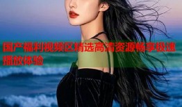 国产福利视频区精选高清资源畅享极速播放体验