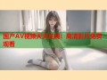 国产AV视频天天在线：高清影片免费观看