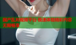 国产乱对视频平台 极速体验精彩内容无限畅享