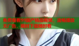 免费观看99国产精品视频，流畅播放无广告，随时下载随时看