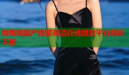啪啪啪国产视频高清在线播放平台精彩不断