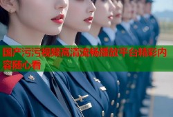 国产污污视频高清流畅播放平台精彩内容随心看