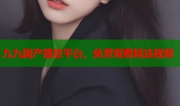 九九国产播放平台，免费观看精选视频