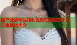 国产亚洲精品福利视频在线播放平台，尽享精选内容