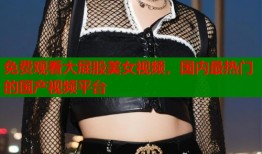 免费观看大屁股美女视频，国内最热门的国产视频平台