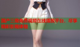国产三级免费视频在线播放平台，尽享精彩影视体验