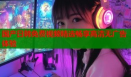 国产日韩免费视频精选畅享高清无广告体验
