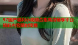 97国产福利小视频合集高清畅享平台精彩内容随时观看