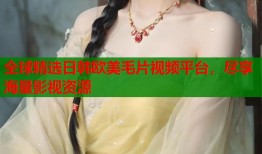 全球精选日韩欧美毛片视频平台，尽享海量影视资源