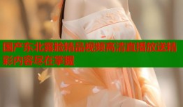 国产东北露脸精品视频高清直播放送精彩内容尽在掌握