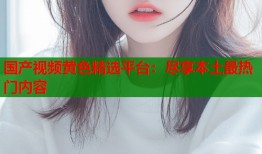 国产视频黄色精选平台：尽享本土最热门内容