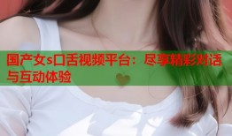 国产女s口舌视频平台：尽享精彩对话与互动体验