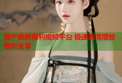 国产最新福利视频平台 极速高清播放福利全享