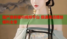 国产最新福利视频平台 极速高清播放福利全享