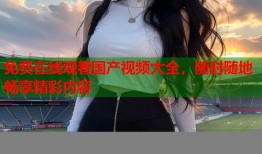 免费在线观看国产视频大全，随时随地畅享精彩内容