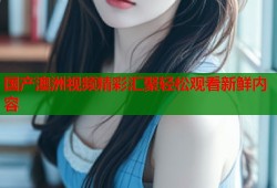 国产澳洲视频精彩汇聚轻松观看新鲜内容