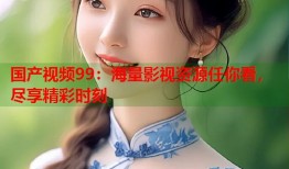 国产视频99：海量影视资源任你看，尽享精彩时刻