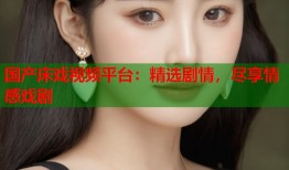 国产床戏视频平台：精选剧情，尽享情感戏剧