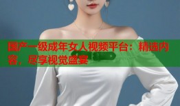 国产一级成年女人视频平台：精选内容，尽享视觉盛宴