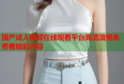 国产成人视频在线观看平台高清流畅免费看精彩内容
