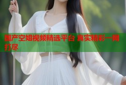 国产空姐视频精选平台 真实精彩一网打尽