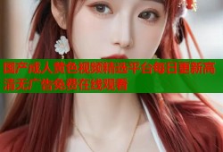 国产成人黄色视频精选平台每日更新高清无广告免费在线观看