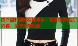 国产福利视频在线平台，免费观看精选内容，尽享无限乐趣