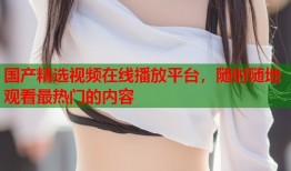 国产精选视频在线播放平台，随时随地观看最热门的内容