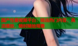 国产性爱视频平台：精选热门内容，高清播放，随时随地观看