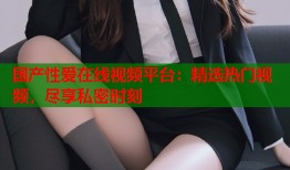 国产性爱在线视频平台：精选热门视频，尽享私密时刻