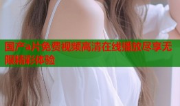 国产a片免费视频高清在线播放尽享无限精彩体验