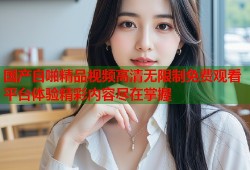 国产自啪精品视频高清无限制免费观看平台体验精彩内容尽在掌握