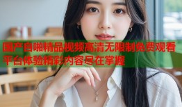 国产自啪精品视频高清无限制免费观看平台体验精彩内容尽在掌握