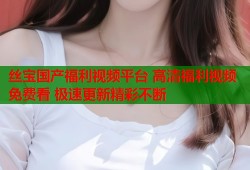 丝宝国产福利视频平台 高清福利视频免费看 极速更新精彩不断