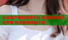 丝宝国产福利视频平台 高清福利视频免费看 极速更新精彩不断