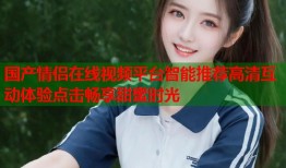 国产情侣在线视频平台智能推荐高清互动体验点击畅享甜蜜时光