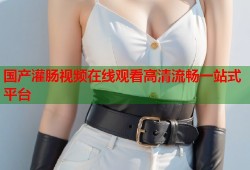 国产灌肠视频在线观看高清流畅一站式平台