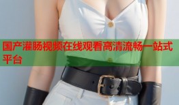 国产灌肠视频在线观看高清流畅一站式平台