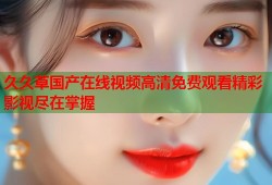 久久草国产在线视频高清免费观看精彩影视尽在掌握