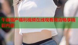 午夜国产福利视频在线观看高清畅享精彩内容