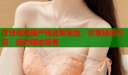 在线视频国产精品聚集地，尽享精选内容，随时随地观看