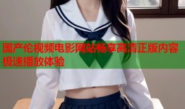 国产伦视频电影网站畅享高清正版内容极速播放体验