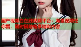 国产视频自在线视频平台：海量视频任你看，随时随地畅享精彩内容