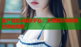 国产自拍A视频平台：无限精彩瞬间随时随地观看