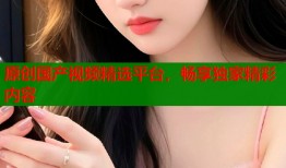 原创国产视频精选平台，畅享独家精彩内容